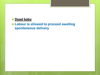  Dead baby
 Labour is allowed to proceed awaiting
spontaneous delivery
 