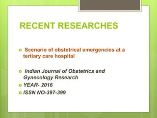 RECENT RESEARCHES
 Scenario of obstetrical emergencies at a
tertiary care hospital
 Indian Journal of Obstetrics and
Gynecology Research
 YEAR- 2016
 ISSN NO-397-399
 