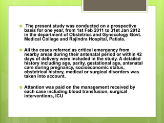  The present study was conducted on a prospective
basis for one year, from 1st Feb 2011 to 31st Jan 2012
in the department of Obstetrics and Gynecology Govt.
Medical College and Rajindra Hospital, Patiala.
 All the cases referred as critical emergency from
nearby areas during their antenatal period or within 42
days of delivery were included in the study. A detailed
history including age, parity, gestational age, antenatal
care during pregnancy, socioeconomic status,
obstetrical history, medical or surgical disorders was
taken into account.
 Attention was paid on the management received by
each case including blood transfusion, surgical
interventions, ICU
 