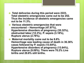 Total deliveries during this period were 2223.
Total obstetric emergencies came out to be 252.
Thus the incidence of obstetric emergencies came
out to be 11.3%.
 Various obstetric emergencies that were
encountered – Hemorrhage (47.97%),
Hypertensive disorders of pregnancy (35.32%),
obstructed labor (12.3%), P. sepsis (3.18%),
Rupture uterus (2.78%).
 Maternal mortality came out to be 8.8%
Hemorrhage was leading cause of death in 36.36%
cases followed by P. sepsis (13.64%),
Hypertensive disorders of pregnancy (13.64%),
Rupture uterus (9.09%). There were 70.2% Live
births and 29.8% still births.
 