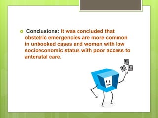  Conclusions: It was concluded that
obstetric emergencies are more common
in unbooked cases and women with low
socioeconomic status with poor access to
antenatal care.
 