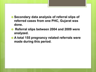  Secondary data analysis of referral slips of
referred cases from one PHC, Gujarat was
done.
 Referral slips between 2004 and 2009 were
analyzed.
 A total 155 pregnancy related referrals were
made during this period.
 