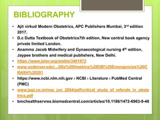 BIBLIOGRAPHY
• Ajit virkud Modern Obstetrics, APC Publishers Mumbai, 3rd edition
2017.
• D.c Dutta Textbook of Obstetrics7th edition, New central book agency
private limited London.
• Anamma Jacob Midwifery and Gynaecological nursing 4th edition,
Jaypee brothers and medical publishers, New Delhi.
• https://www.jstor.org/stable/3401872
• www.ucdenver.edu/.../20a%20Hawkins%20OB%20Emergencies%20C
RASH%20201
• https://www.ncbi.nlm.nih.gov › NCBI › Literature › PubMed Central
(PMC)
• www.jogi.co.in/may_jun_2004/pdf/critical_study_of_referals_in_obste
trics.pdf
• bmchealthservres.biomedcentral.com/articles/10.1186/1472-6963-9-46
 