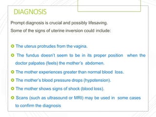 DIAGNOSIS
Prompt diagnosis is crucial and possibly lifesaving.
Some of the signs of uterine inversion could include:
 The uterus protrudes from the vagina.
 The fundus doesn’t seem to be in its proper position when the
doctor palpates (feels) the mother’s abdomen.
 The mother experiences greater than normal blood loss.
 The mother’s blood pressure drops (hypotension).
 The mother shows signs of shock (blood loss).
 Scans (such as ultrasound or MRI) may be used in some cases
to confirm the diagnosis
 