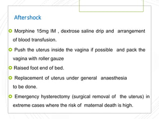 Aftershock
 Morphine 15mg IM , dextrose saline drip and arrangement
of blood transfusion.
 Push the uterus inside the vagina if possible and pack the
vagina with roller gauze
 Raised foot end of bed.
 Replacement of uterus under general anaesthesia
to be done.
 Emergency hysterectomy (surgical removal of the uterus) in
extreme cases where the risk of maternal death is high.
 