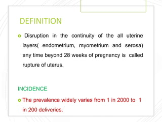 DEFINITION
 Disruption in the continuity of the all uterine
layers( endometrium, myometrium and serosa)
any time beyond 28 weeks of pregnancy is called
rupture of uterus.
INCIDENCE
 The prevalence widely varies from 1 in 2000 to 1
in 200 deliveries.
 