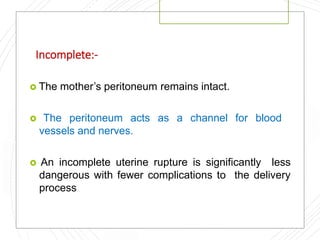Incomplete:-
 The mother’s peritoneum remains intact.
 The peritoneum acts as a channel for blood
vessels and nerves.
 An incomplete uterine rupture is significantly less
dangerous with fewer complications to the delivery
process
 