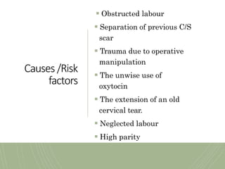 Causes /Risk
factors
 Obstructed labour
 Separation of previous C/S
scar
 Trauma due to operative
manipulation
 The unwise use of
oxytocin
 The extension of an old
cervical tear.
 Neglected labour
 High parity
 