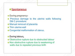 Spontaneous
 During pregnancy-
 Previous damage to the uterine walls following
D& C procedure.
 Manual removal of placenta
 Thin uterine wall
 Congenital malformation of uterus.
 During labour-
 Obstructive rupture due to obstructed labour
 Non obstructive rupture due to weakening of
walls due to repeated previous birth
 