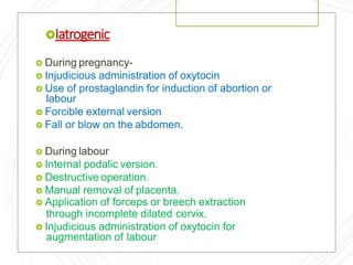 Iatrogenic
 During pregnancy-
 Injudicious administration of oxytocin
 Use of prostaglandin for induction of abortion or
labour
 Forcible external version
 Fall or blow on the abdomen.
 During labour
 Internal podalic version.
 Destructive operation.
 Manual removal of placenta.
 Application of forceps or breech extraction
through incomplete dilated cervix.
 Injudicious administration of oxytocin for
augmentation of labour
 