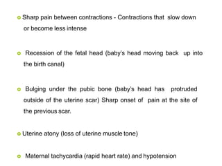  Sharp pain between contractions - Contractions that slow down
or become less intense
 Recession of the fetal head (baby’s head moving back up into
the birth canal)
 Bulging under the pubic bone (baby’s head has protruded
outside of the uterine scar) Sharp onset of pain at the site of
the previous scar.
 Uterine atony (loss of uterine muscle tone)
 Maternal tachycardia (rapid heart rate) and hypotension
 