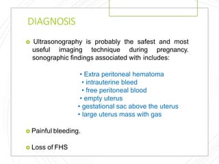 DIAGNOSIS
 Ultrasonography is probably the safest and most
useful imaging technique during pregnancy.
sonographic findings associated with includes:
• Extra peritoneal hematoma
• intrauterine bleed
• free peritoneal blood
• empty uterus
• gestational sac above the uterus
• large uterus mass with gas
 Painful bleeding.
 Loss of FHS
 