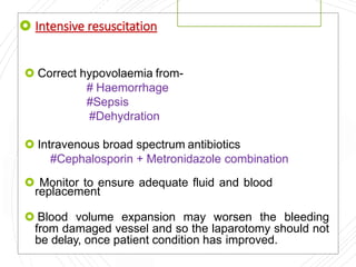  Intensive resuscitation
 Correct hypovolaemia from-
# Haemorrhage
#Sepsis
#Dehydration
 Intravenous broad spectrum antibiotics
#Cephalosporin + Metronidazole combination
 Monitor to ensure adequate fluid and blood
replacement
 Blood volume expansion may worsen the bleeding
from damaged vessel and so the laparotomy should not
be delay, once patient condition has improved.
 