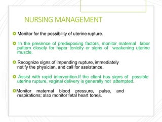 NURSING MANAGEMENT
 Monitor for the possibility of uterine rupture.
 In the presence of predisposing factors, monitor maternal labor
pattern closely for hyper tonicity or signs of weakening uterine
muscle.
 Recognize signs of impending rupture, immediately
notify the physician, and call for assistance.
 Assist with rapid intervention.If the client has signs of possible
uterine rupture, vaginal delivery is generally not attempted.
Monitor maternal blood pressure, pulse, and
respirations; also monitor fetal heart tones.
 