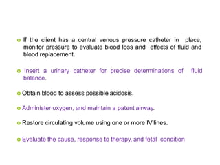  If the client has a central venous pressure catheter in place,
monitor pressure to evaluate blood loss and effects of fluid and
blood replacement.
 Insert a urinary catheter for precise determinations of fluid
balance.
 Obtain blood to assess possible acidosis.
 Administer oxygen, and maintain a patent airway.
 Restore circulating volume using one or more IV lines.
 Evaluate the cause, response to therapy, and fetal condition
 