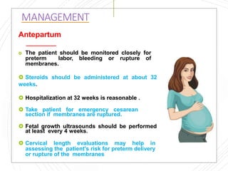 MANAGEMENT
Antepartum
 The patient should be monitored closely for
preterm labor, bleeding or rupture of
membranes.
 Steroids should be administered at about 32
weeks.
 Hospitalization at 32 weeks is reasonable .
 Take patient for emergency cesarean
section if membranes are ruptured.
 Fetal growth ultrasounds should be performed
at least every 4 weeks.
 Cervical length evaluations may help in
assessing the patient's risk for preterm delivery
or rupture of the membranes
 