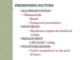 PREDISPOSING FACTORS
 MALPRESENTATION:-
 Transverse lie
 Breech
 Compound presentation
 HIGH HEAD:-
 Membranes rupture but fetalhead
ishigh.
 PREMATURITY:-
 LBW BABY <1500g.
 POLYHYDRAMNIOS:-
 Cord is swept down in thegush
of liquor.
 