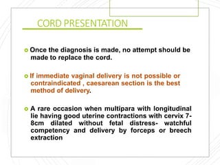 CORD PRESENTATION
 Once the diagnosis is made, no attempt should be
made to replace the cord.
 If immediate vaginal delivery is not possible or
contraindicated , caesarean section is the best
method of delivery.
 A rare occasion when multipara with longitudinal
lie having good uterine contractions with cervix 7-
8cm dilated without fetal distress- watchful
competency and delivery by forceps or breech
extraction
 