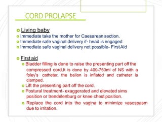 CORD PROLAPSE
 Living baby
 Immediate take the mother for Caesarean section.
 Immediate safe vaginal delivery if- head is engaged
 Immediate safe vaginal delivery not possible- FirstAid
 First aid
 Bladder filling is done to raise the presenting part off the
compressed cord.It is done by 400-750ml of NS with a
foley’s catheter, the ballon is inflated and catheter is
clamped.
 Lift the presenting part off the cord.
 Postural treatment- exaggerated and elevated sims
position or trendelenburg or knee chest position.
 Replace the cord into the vagina to minimize vasospasm
due to irritation.
 