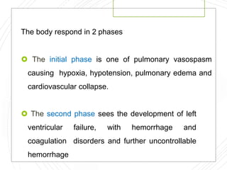 The body respond in 2 phases
 The initial phase is one of pulmonary vasospasm
causing hypoxia, hypotension, pulmonary edema and
cardiovascular collapse.
 The second phase sees the development of left
ventricular failure, with hemorrhage and
coagulation disorders and further uncontrollable
hemorrhage
 
