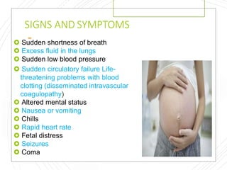 SIGNS AND SYMPTOMS
 Sudden shortness of breath
 Excess fluid in the lungs
 Sudden low blood pressure
 Sudden circulatory failure Life-
threatening problems with blood
clotting (disseminated intravascular
coagulopathy)
 Altered mental status
 Nausea or vomiting
 Chills
 Rapid heart rate
 Fetal distress
 Seizures
 Coma
 