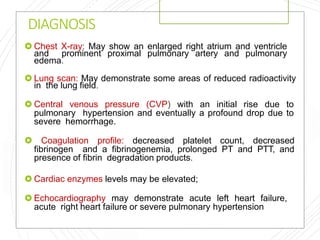 DIAGNOSIS
 Chest X-ray: May show an enlarged right atrium and ventricle
and prominent proximal pulmonary artery and pulmonary
edema.
 Lung scan: May demonstrate some areas of reduced radioactivity
in the lung field.
 Central venous pressure (CVP) with an initial rise due to
pulmonary hypertension and eventually a profound drop due to
severe hemorrhage.
 Coagulation profile: decreased platelet count, decreased
fibrinogen and a fibrinogenemia, prolonged PT and PTT, and
presence of fibrin degradation products.
 Cardiac enzymes levels may be elevated;
 Echocardiography may demonstrate acute left heart failure,
acute right heart failure or severe pulmonary hypertension
 