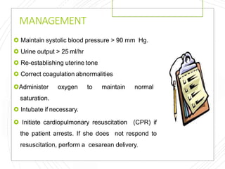 MANAGEMENT
 Maintain systolic blood pressure > 90 mm Hg.
 Urine output > 25 ml/hr
 Re-establishing uterine tone
 Correct coagulation abnormalities
Administer oxygen to maintain normal
saturation.
 Intubate if necessary.
 Initiate cardiopulmonary resuscitation (CPR) if
the patient arrests. If she does not respond to
resuscitation, perform a cesarean delivery.
 