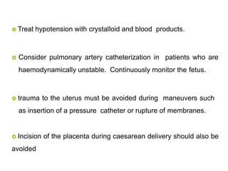  Treat hypotension with crystalloid and blood products.
 Consider pulmonary artery catheterization in patients who are
haemodynamically unstable. Continuously monitor the fetus.
 trauma to the uterus must be avoided during maneuvers such
as insertion of a pressure catheter or rupture of membranes.
 Incision of the placenta during caesarean delivery should also be
avoided
 