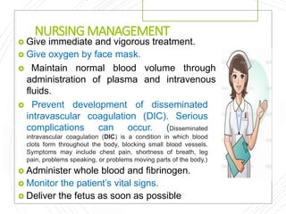 NURSINGMANAGEMENT
 Give immediate and vigorous treatment.
 Give oxygen by face mask.
 Maintain normal blood volume through
administration of plasma and intravenous
fluids.
 Prevent development of disseminated
intravascular coagulation (DIC). Serious
complications can occur. (Disseminated
intravascular coagulation (DIC) is a condition in which blood
clots form throughout the body, blocking small blood vessels.
Symptoms may include chest pain, shortness of breath, leg
pain, problems speaking, or problems moving parts of the body.)
 Administer whole blood and fibrinogen.
 Monitor the patient’s vital signs.
 Deliver the fetus as soon as possible
 