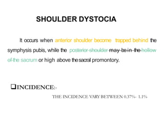 SHOULDER DYSTOCIA
It occurs when anterior shoulder become trapped behind the
symphysis pubis, while the posterior shoulder may bein the hollow
of the sacrum or high above thesacral promontory.
INCIDENCE:-
THE INCIDENCE VARY BETWEEN 0.37%- 1.1%
 