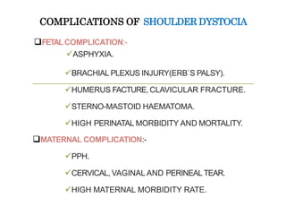 COMPLICATIONS OF SHOULDER DYSTOCIA
FETALCOMPLICATION:-
ASPHYXIA.
BRACHIAL PLEXUS INJURY(ERB`S PALSY).
HUMERUS FACTURE, CLAVICULAR FRACTURE.
STERNO-MASTOID HAEMATOMA.
HIGH PERINATAL MORBIDITY AND MORTALITY.
MATERNAL COMPLICATION:-
PPH.
CERVICAL, VAGINAL AND PERINEAL TEAR.
HIGH MATERNAL MORBIDITY RATE.
 