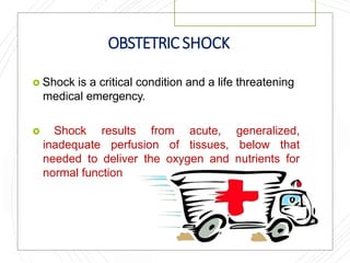 OBSTETRIC SHOCK
 Shock is a critical condition and a life threatening
medical emergency.
 Shock results from acute, generalized,
inadequate perfusion of tissues, below that
needed to deliver the oxygen and nutrients for
normal function
 