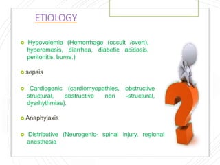 ETIOLOGY
 Hypovolemia (Hemorrhage (occult /overt),
hyperemesis, diarrhea, diabetic acidosis,
peritonitis, burns.)
 sepsis
 Cardiogenic (cardiomyopathies, obstructive
structural, obstructive non -structural,
dysrhythmias).
 Anaphylaxis
 Distributive (Neurogenic- spinal injury, regional
anesthesia
 