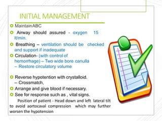 INITIAL MANAGEMENT
 MaintainABC
 Airway should assured - oxygen 15
lt/min.
 Breathing – ventilation should be checked
and support if inadequate
 Circulation- (with control of
hemorrhage) – Two wide bore canulla
– Restore circulatory volume
 Reverse hypotention with crystalloid.
– Crossmatch,
 Arrange and give blood if necessary.
 See for response such as , vital signs.
Position of patient - Head down and left lateral tilt
to avoid aortocaval compression which may further
worsen the hypotension
 