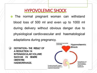 HYPOVOLEMIC SHOCK
 The normal pregnant woman can withstand
blood loss of 500 ml and even up to 1000 ml
during delivery without obvious danger due to
physiological cardiovascular and haematological
adaptations during pregnancy.
 DEFINITION:- THE RESULT OF
A REDUCTION IN
INTRAVASCULAR VOLUME
SUCHAS IN SEVERE
OBSTETRIC
HAEMORRHAGE.
 