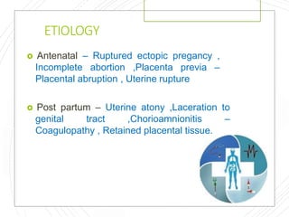 ETIOLOGY
 Antenatal – Ruptured ectopic pregancy ,
Incomplete abortion ,Placenta previa –
Placental abruption , Uterine rupture
 Post partum – Uterine atony ,Laceration to
genital tract ,Chorioamnionitis –
Coagulopathy , Retained placental tissue.
 