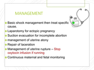 MANAGEMENT
 Basic shock management then treat specific
cause.
 Laparotomy for ectopic pregnancy
 Suction evacuation for incomplete abortion
 management of uterine atony
 Repair of laceration
 Management of uterine rupture – Stop
oxytocin infusion if running
 Continuous maternal and fetal monitoring
 