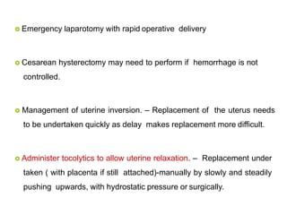  Emergency laparotomy with rapid operative delivery
 Cesarean hysterectomy may need to perform if hemorrhage is not
controlled.
 Management of uterine inversion. – Replacement of the uterus needs
to be undertaken quickly as delay makes replacement more difficult.
 Administer tocolytics to allow uterine relaxation. – Replacement under
taken ( with placenta if still attached)-manually by slowly and steadily
pushing upwards, with hydrostatic pressure or surgically.
 