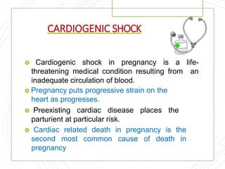 CARDIOGENIC SHOCK
 Cardiogenic shock in pregnancy is a life-
threatening medical condition resulting from an
inadequate circulation of blood.
 Pregnancy puts progressive strain on the
heart as progresses.
 Preexisting cardiac disease places the
parturient at particular risk.
 Cardiac related death in pregnancy is the
second most common cause of death in
pregnancy
 