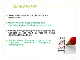 MANAGEMENT
 Re-establishment of circulation to the
myocardium,
 Minimising heart muscle damage and
improving the heart’s effectiveness as a pump.
 Administer Oxygen (O2) therapy to reduces the
workload of the heart by reducing tissue
demands for blood flow.
 Administration of cardiac drugs such as
Dopamine, dobutamine, epinephrine,
norepinephrine,
 