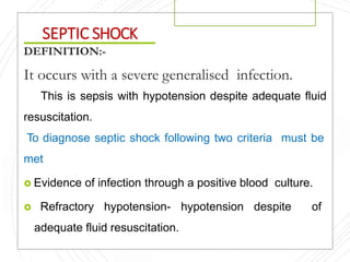 SEPTIC SHOCK
DEFINITION:-
It occurs with a severe generalised infection.
This is sepsis with hypotension despite adequate fluid
resuscitation.
To diagnose septic shock following two criteria must be
met
 Evidence of infection through a positive blood culture.
 Refractory hypotension- hypotension despite of
adequate fluid resuscitation.
 