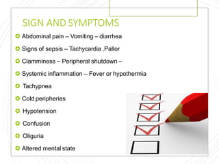 SIGN AND SYMPTOMS
 Abdominal pain – Vomiting – diarrhea
 Signs of sepsis – Tachycardia ,Pallor
 Clamminess – Peripheral shutdown –
 Systemic inflammation – Fever or hypothermia
 Tachypnea
 Cold peripheries
 Hypotension
 Confusion
 Oliguria
 Altered mental state
 