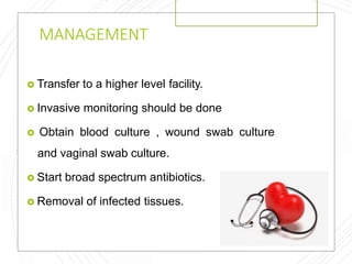 MANAGEMENT
 Transfer to a higher level facility.
 Invasive monitoring should be done
 Obtain blood culture , wound swab culture
and vaginal swab culture.
 Start broad spectrum antibiotics.
 Removal of infected tissues.
 