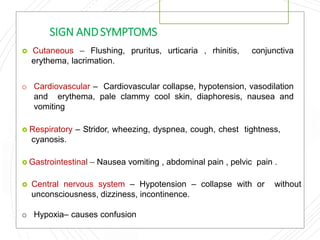 SIGN ANDSYMPTOMS
 Cutaneous – Flushing, pruritus, urticaria , rhinitis, conjunctiva
erythema, lacrimation.
o Cardiovascular – Cardiovascular collapse, hypotension, vasodilation
and erythema, pale clammy cool skin, diaphoresis, nausea and
vomiting
 Respiratory – Stridor, wheezing, dyspnea, cough, chest tightness,
cyanosis.
 Gastrointestinal – Nausea vomiting , abdominal pain , pelvic pain .
 Central nervous system – Hypotension – collapse with or without
unconsciousness, dizziness, incontinence.
o Hypoxia– causes confusion
 