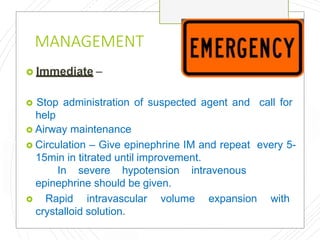 MANAGEMENT
 Immediate –
 Stop administration of suspected agent and call for
help
 Airway maintenance
 Circulation – Give epinephrine IM and repeat every 5-
15min in titrated until improvement.
In severe hypotension intravenous
epinephrine should be given.
 Rapid intravascular volume expansion with
crystalloid solution.
 