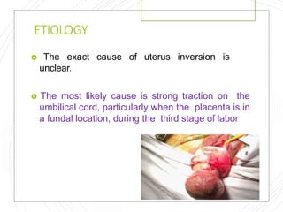 ETIOLOGY
 The exact cause of uterus inversion is
unclear.
 The most likely cause is strong traction on the
umbilical cord, particularly when the placenta is in
a fundal location, during the third stage of labor
 
