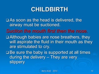 Barry Kidd 2010 10
CHILDBIRTH
 As soon as the head is delivered, the
airway must be suctioned.
Suction the mouth first then the nose.
 Although babies are nose breathers, they
will aspirate the fluid in their mouth as they
are stimulated to cry.
 Be sure the baby is supported at all times
during the delivery – They are very
slippery
 