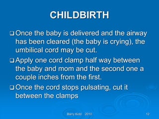 Barry Kidd 2010 12
CHILDBIRTH
 Once the baby is delivered and the airway
has been cleared (the baby is crying), the
umbilical cord may be cut.
 Apply one cord clamp half way between
the baby and mom and the second one a
couple inches from the first.
 Once the cord stops pulsating, cut it
between the clamps
 