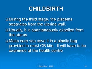 Barry Kidd 2010 16
CHILDBIRTH
 During the third stage, the placenta
separates from the uterine wall.
 Usually, it is spontaneously expelled from
the uterus
 Make sure you save it in a plastic bag
provided in most OB kits. It will have to be
examined at the health centre
 
