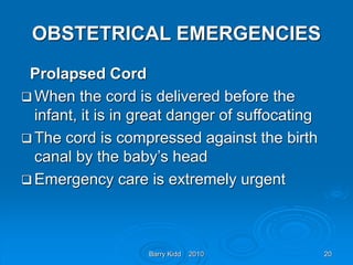 Barry Kidd 2010 20
OBSTETRICAL EMERGENCIES
Prolapsed Cord
 When the cord is delivered before the
infant, it is in great danger of suffocating
 The cord is compressed against the birth
canal by the baby’s head
 Emergency care is extremely urgent
 